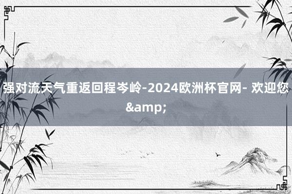 强对流天气重返回程岑岭-2024欧洲杯官网- 欢迎您&