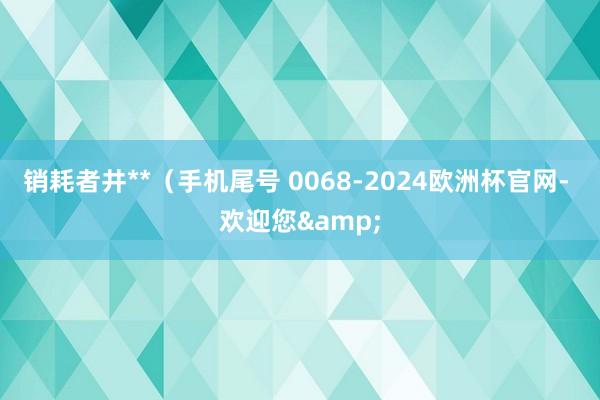 销耗者井**（手机尾号 0068-2024欧洲杯官网- 欢迎您&