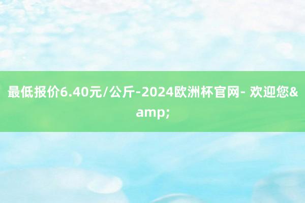 最低报价6.40元/公斤-2024欧洲杯官网- 欢迎您&