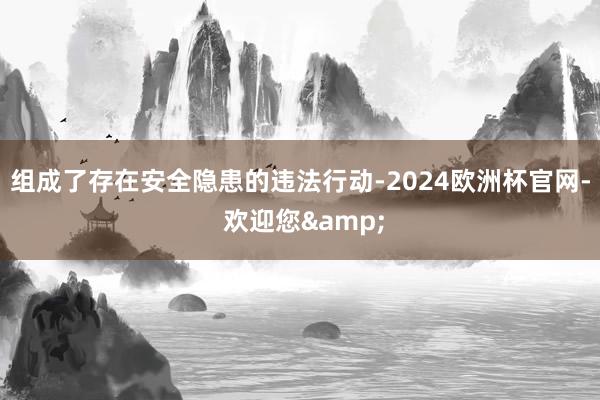 组成了存在安全隐患的违法行动-2024欧洲杯官网- 欢迎您&