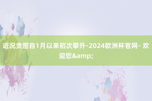 近况贪图自1月以来初次攀升-2024欧洲杯官网- 欢迎您&