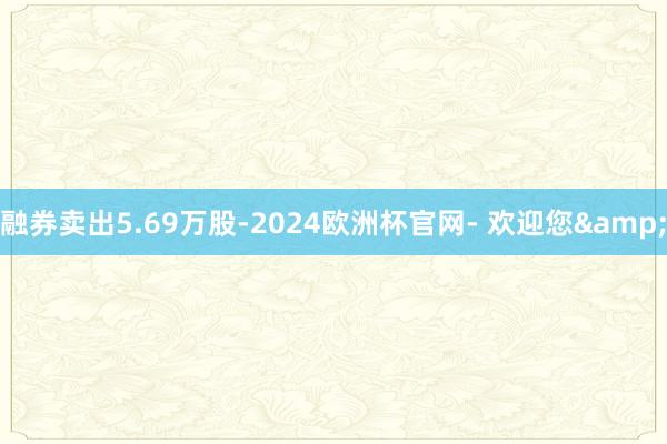 融券卖出5.69万股-2024欧洲杯官网- 欢迎您&