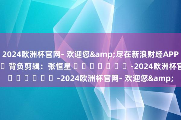 2024欧洲杯官网- 欢迎您&尽在新浪财经APP            						背负剪辑：张恒星 							-2024欧洲杯官网- 欢迎您&