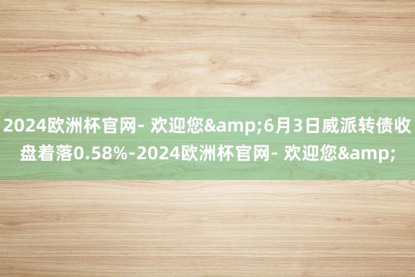 2024欧洲杯官网- 欢迎您&6月3日威派转债收盘着落0.58%-2024欧洲杯官网- 欢迎您&