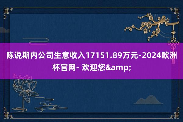 陈说期内公司生意收入17151.89万元-2024欧洲杯官网- 欢迎您&