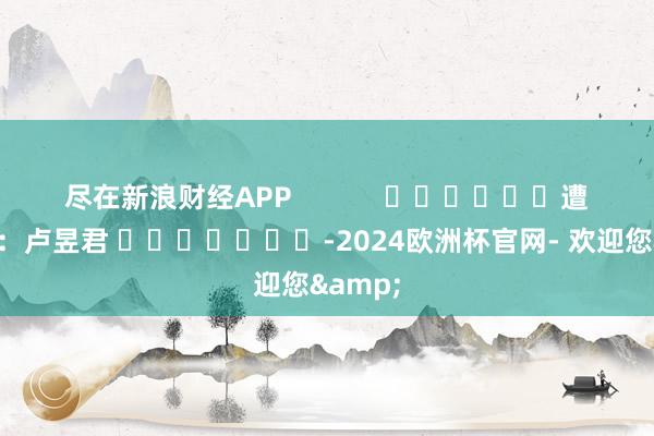 尽在新浪财经APP            						遭殃裁剪：卢昱君 							-2024欧洲杯官网- 欢迎您&