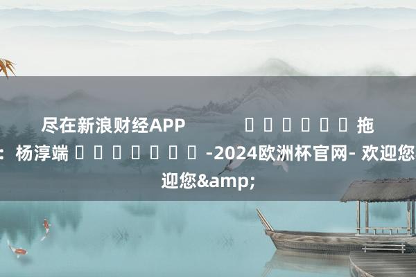 尽在新浪财经APP            						拖累剪辑：杨淳端 							-2024欧洲杯官网- 欢迎您&