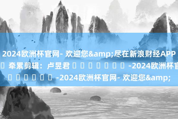 2024欧洲杯官网- 欢迎您&尽在新浪财经APP            						牵累剪辑：卢昱君 							-2024欧洲杯官网- 欢迎您&