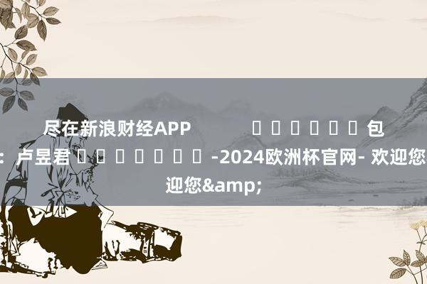 尽在新浪财经APP            						包袱裁剪：卢昱君 							-2024欧洲杯官网- 欢迎您&