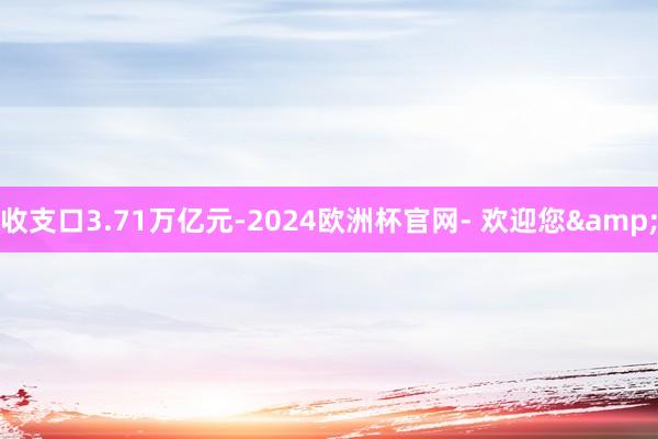 收支口3.71万亿元-2024欧洲杯官网- 欢迎您&