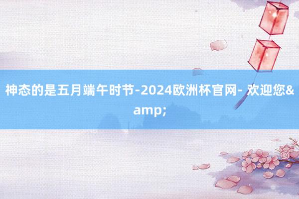 神态的是五月端午时节-2024欧洲杯官网- 欢迎您&