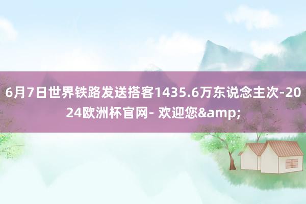 6月7日世界铁路发送搭客1435.6万东说念主次-2024欧洲杯官网- 欢迎您&