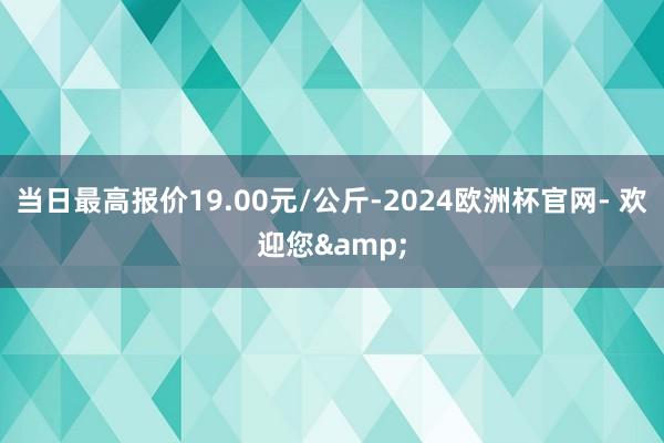 当日最高报价19.00元/公斤-2024欧洲杯官网- 欢迎您&