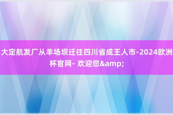 大定航发厂从羊场坝迁往四川省成王人市-2024欧洲杯官网- 欢迎您&