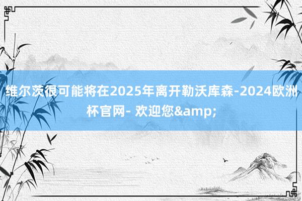 维尔茨很可能将在2025年离开勒沃库森-2024欧洲杯官网- 欢迎您&