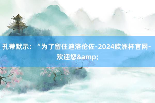 孔蒂默示：“为了留住迪洛伦佐-2024欧洲杯官网- 欢迎您&