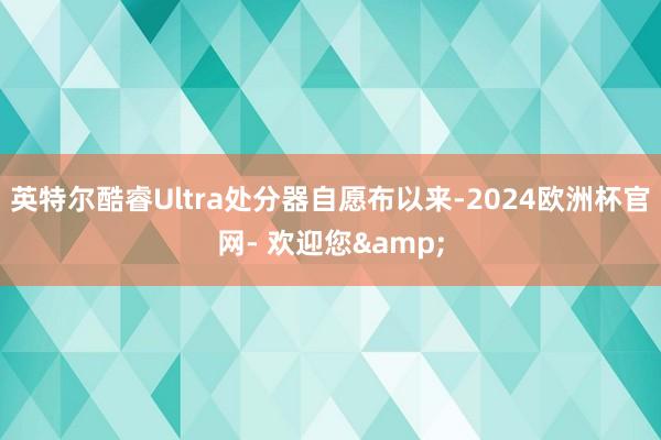 英特尔酷睿Ultra处分器自愿布以来-2024欧洲杯官网- 欢迎您&