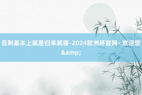 否则基本上就是归来就寝-2024欧洲杯官网- 欢迎您&