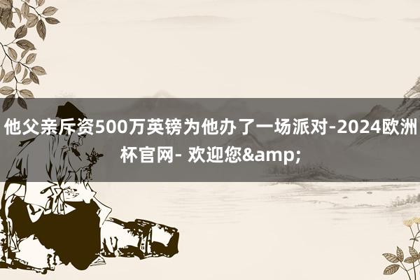 他父亲斥资500万英镑为他办了一场派对-2024欧洲杯官网- 欢迎您&