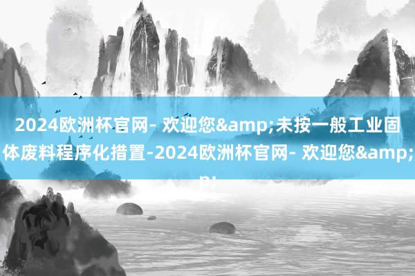 2024欧洲杯官网- 欢迎您&未按一般工业固体废料程序化措置-2024欧洲杯官网- 欢迎您&