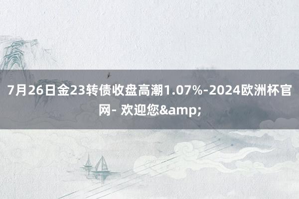 7月26日金23转债收盘高潮1.07%-2024欧洲杯官网- 欢迎您&