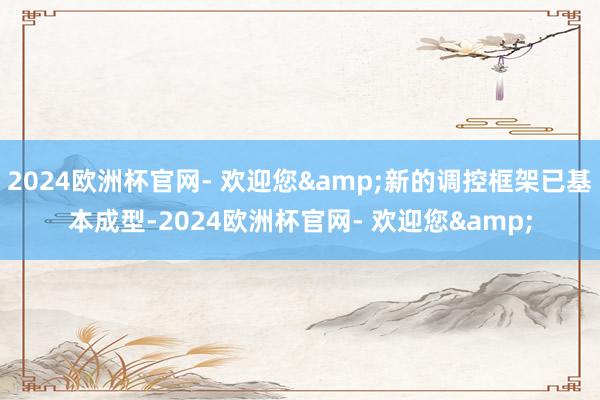 2024欧洲杯官网- 欢迎您&新的调控框架已基本成型-2024欧洲杯官网- 欢迎您&