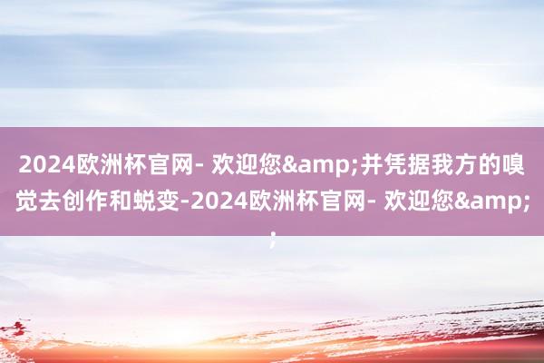 2024欧洲杯官网- 欢迎您&并凭据我方的嗅觉去创作和蜕变-2024欧洲杯官网- 欢迎您&