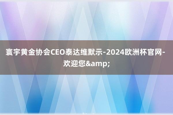 寰宇黄金协会CEO泰达维默示-2024欧洲杯官网- 欢迎您&