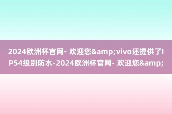 2024欧洲杯官网- 欢迎您&vivo还提供了IP54级别防水-2024欧洲杯官网- 欢迎您&