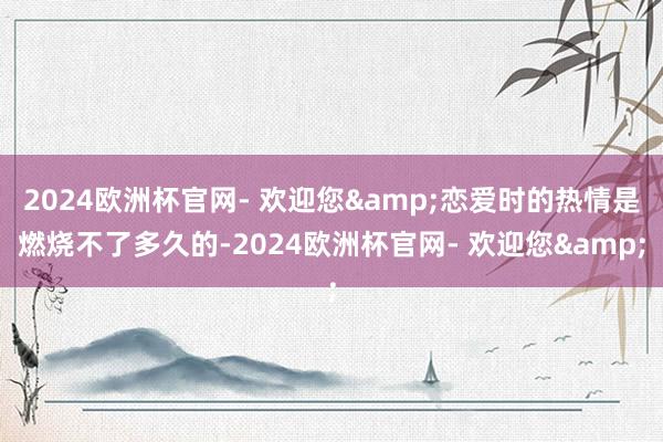 2024欧洲杯官网- 欢迎您&恋爱时的热情是燃烧不了多久的-2024欧洲杯官网- 欢迎您&