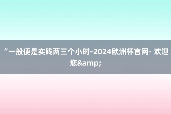 “一般便是实践两三个小时-2024欧洲杯官网- 欢迎您&