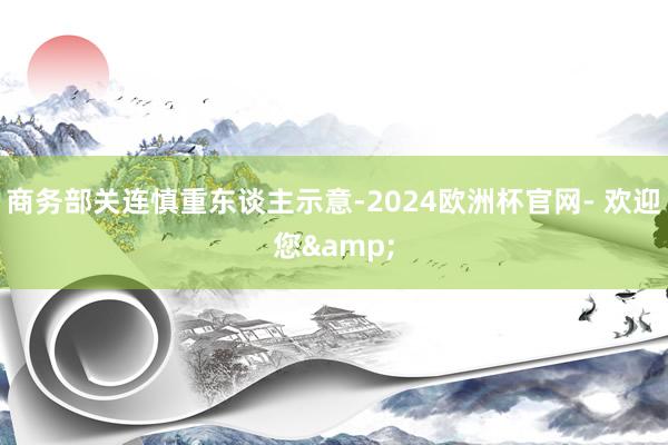 商务部关连慎重东谈主示意-2024欧洲杯官网- 欢迎您&