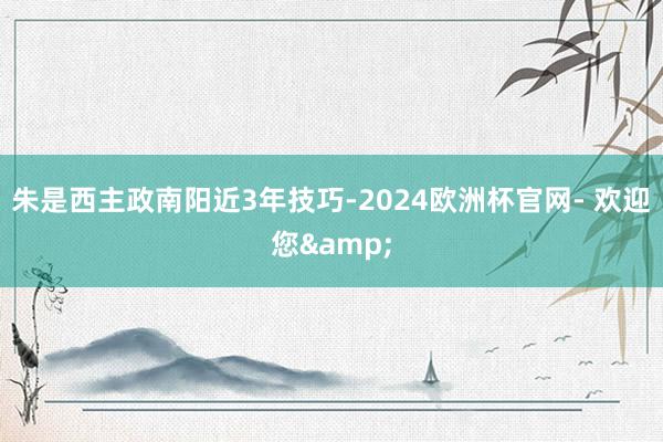 朱是西主政南阳近3年技巧-2024欧洲杯官网- 欢迎您&