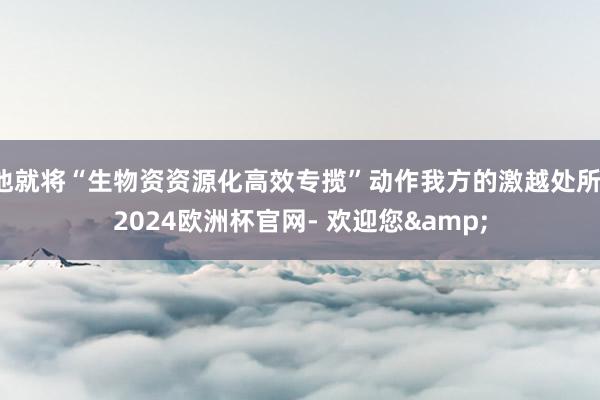 他就将“生物资资源化高效专揽”动作我方的激越处所-2024欧洲杯官网- 欢迎您&