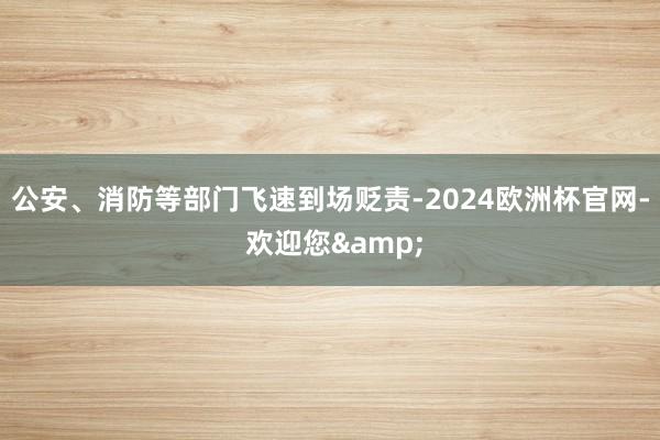 公安、消防等部门飞速到场贬责-2024欧洲杯官网- 欢迎您&