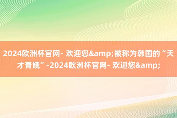 2024欧洲杯官网- 欢迎您&被称为韩国的“天才青娥”-2024欧洲杯官网- 欢迎您&