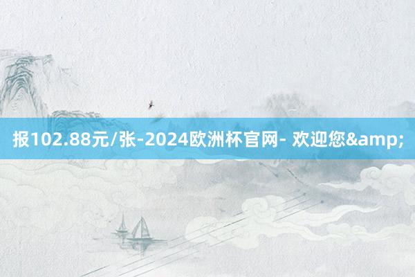 报102.88元/张-2024欧洲杯官网- 欢迎您&