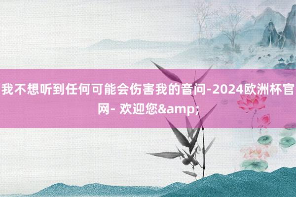 我不想听到任何可能会伤害我的音问-2024欧洲杯官网- 欢迎您&