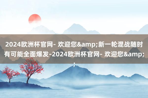 2024欧洲杯官网- 欢迎您&新一轮混战随时有可能全面爆发-2024欧洲杯官网- 欢迎您&