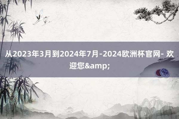 从2023年3月到2024年7月-2024欧洲杯官网- 欢迎您&