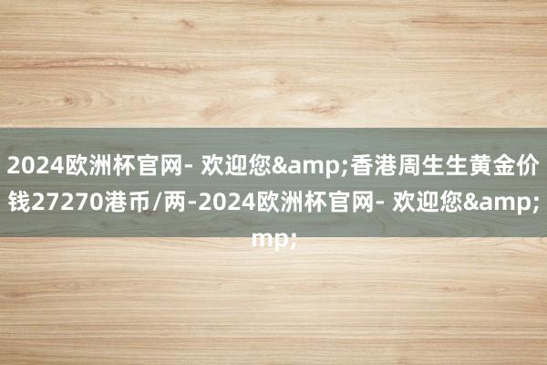 2024欧洲杯官网- 欢迎您&香港周生生黄金价钱27270港币/两-2024欧洲杯官网- 欢迎您&