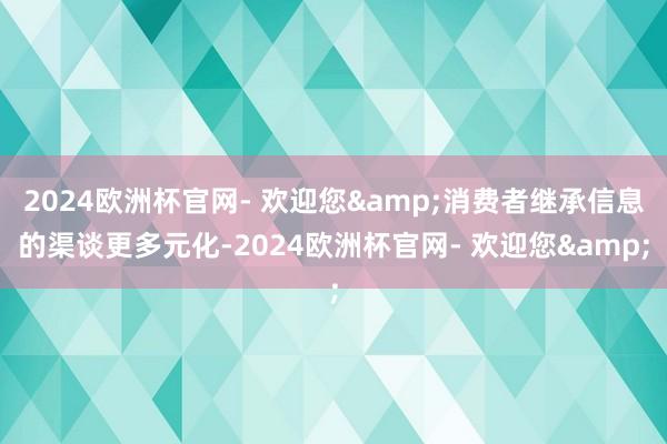 2024欧洲杯官网- 欢迎您&消费者继承信息的渠谈更多元化-2024欧洲杯官网- 欢迎您&