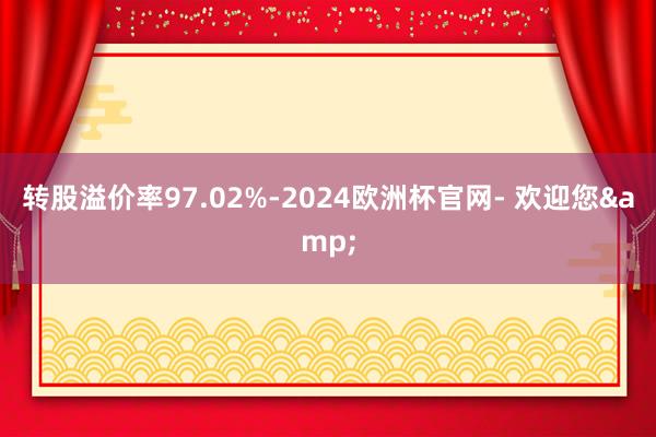 转股溢价率97.02%-2024欧洲杯官网- 欢迎您&