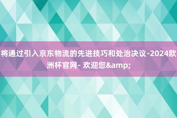 将通过引入京东物流的先进技巧和处治决议-2024欧洲杯官网- 欢迎您&