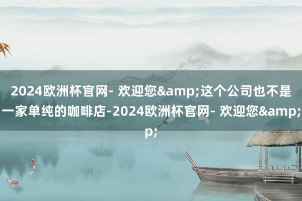 2024欧洲杯官网- 欢迎您&这个公司也不是一家单纯的咖啡店-2024欧洲杯官网- 欢迎您&