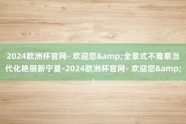 2024欧洲杯官网- 欢迎您&全景式不雅察当代化艳丽新宁夏-2024欧洲杯官网- 欢迎您&