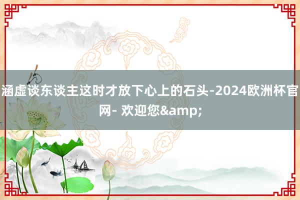 涵虚谈东谈主这时才放下心上的石头-2024欧洲杯官网- 欢迎您&