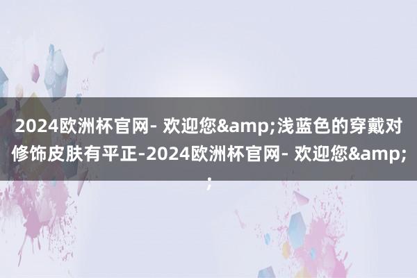 2024欧洲杯官网- 欢迎您&浅蓝色的穿戴对修饰皮肤有平正-2024欧洲杯官网- 欢迎您&