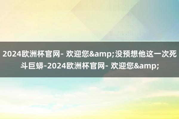 2024欧洲杯官网- 欢迎您&没预想他这一次死斗巨蟒-2024欧洲杯官网- 欢迎您&