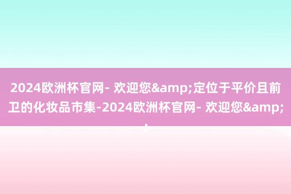 2024欧洲杯官网- 欢迎您&定位于平价且前卫的化妆品市集-2024欧洲杯官网- 欢迎您&